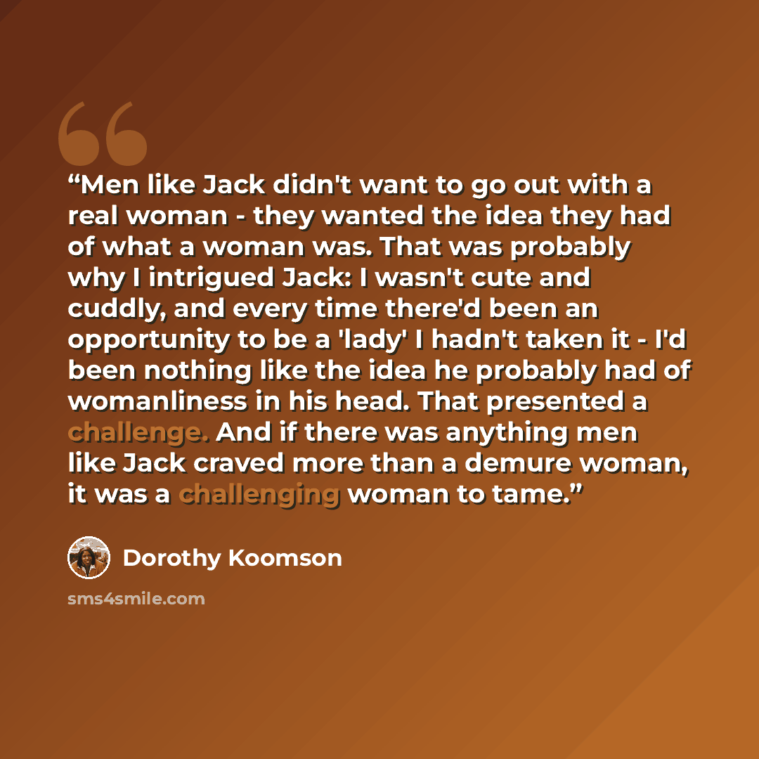 “Men like Jack didn't want to go out with a real woman - they wanted the idea they had of what a woman was. That was probably why I intrigued Jack: I wasn't cute and cuddly, and every time there'd been an opportunity to be a 'lady' I hadn't taken it - I'd been nothing like the idea he probably had…” quote by Dorothy Koomson