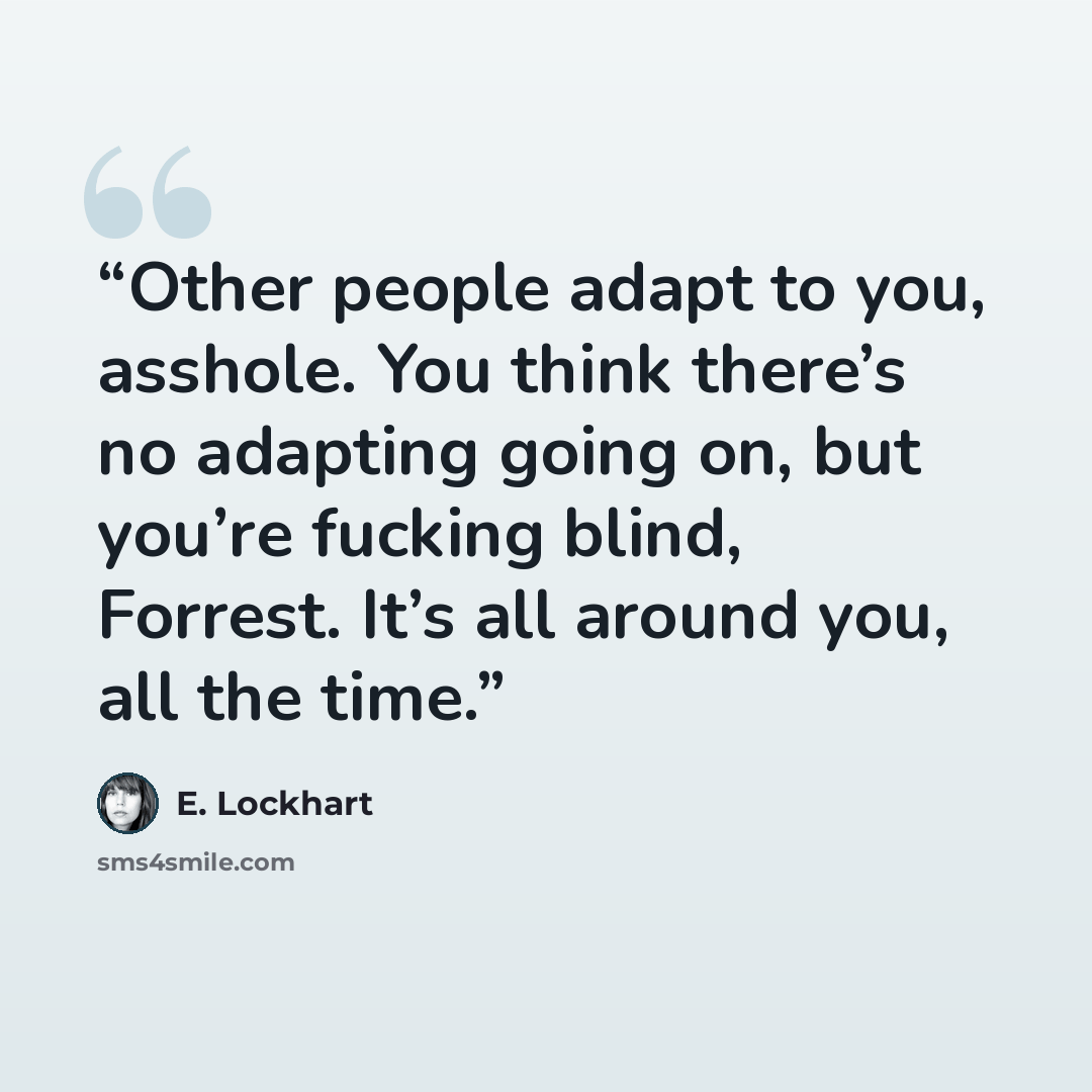 “Other people adapt to you, asshole. You think there’s no adapting going on, but you’re fucking blind, Forrest. It’s all around you, all the time.” quote by E. Lockhart