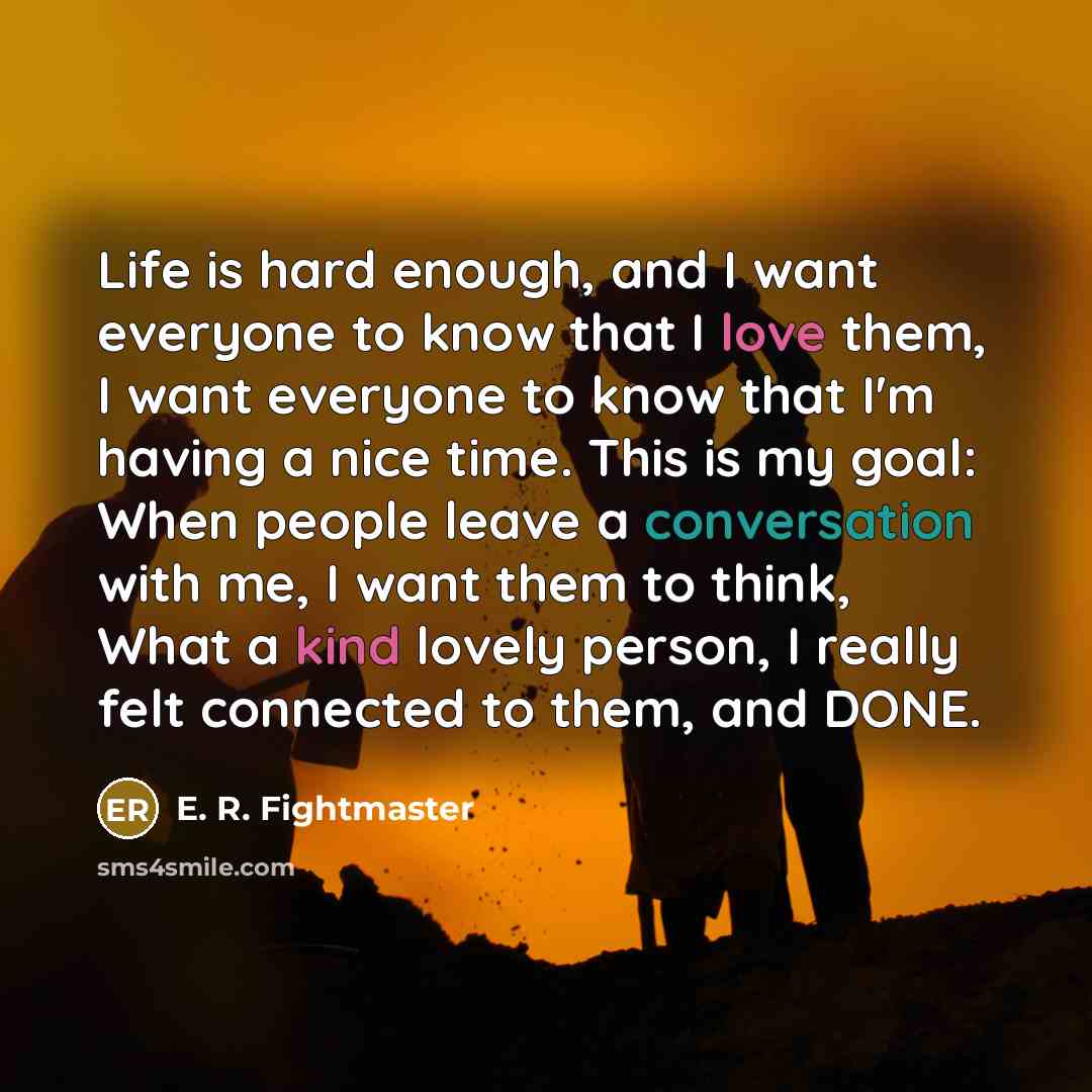 “Life is hard enough, and I want everyone to know that I love them, I want everyone to know that I'm having a nice time. This is my goal: When people leave a conversation with me, I want them to think, What a kind lovely person, I really felt connected to them, and DONE.” quote by E. R. Fightmaster