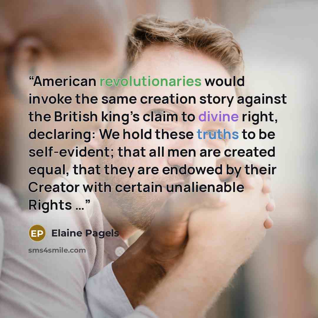 “American revolutionaries would invoke the same creation story against the British king’s claim to divine right, declaring: We hold these truths to be self-evident; that all men are created equal, that they are endowed by their Creator with certain unalienable Rights …” quote by Elaine Pagels