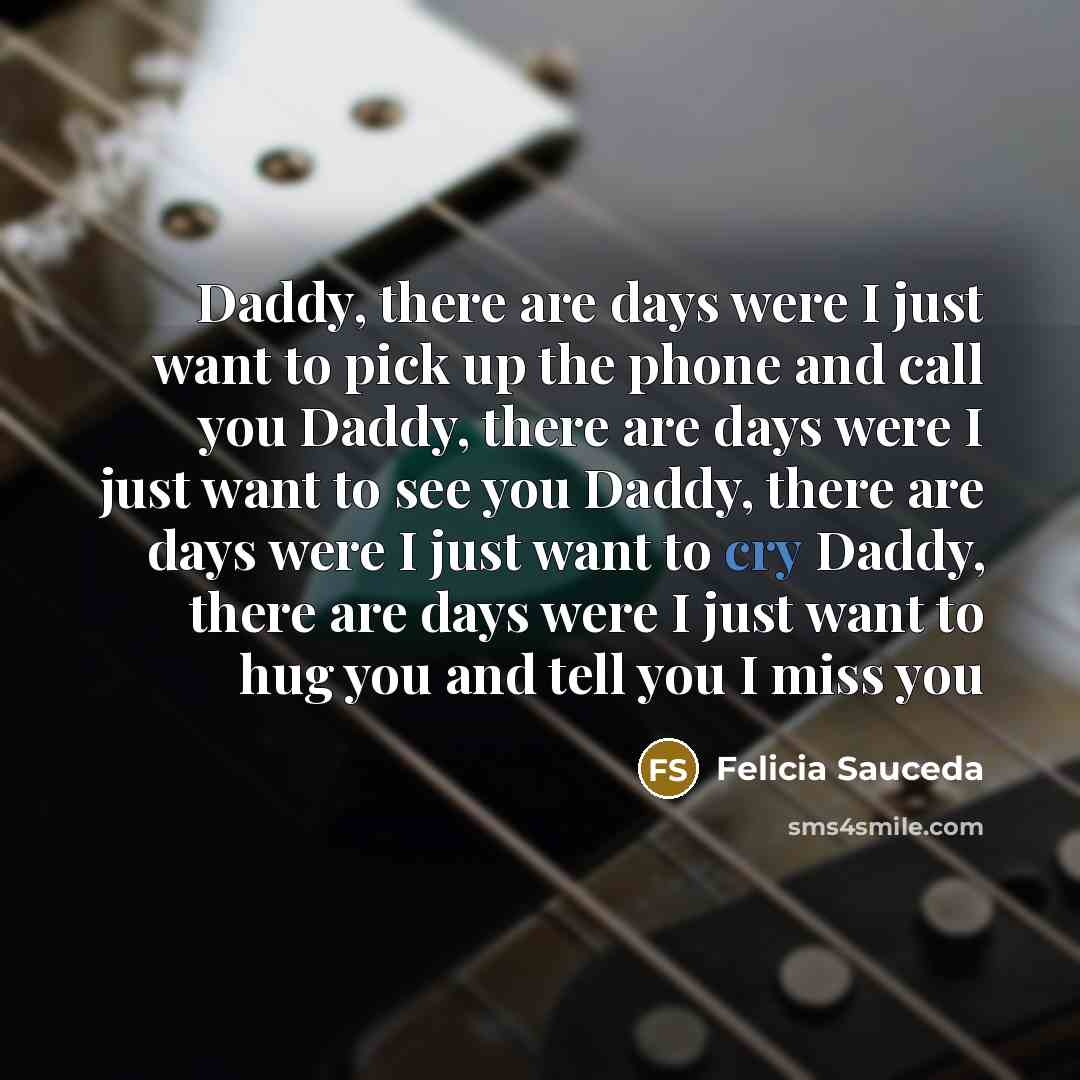 “Daddy, there are days were I just want to pick up the phone and call you Daddy, there are days were I just want to see you Daddy, there are days were I just want to cry Daddy, there are days were I just want to hug you and tell you I miss you” quote by Felicia Sauceda