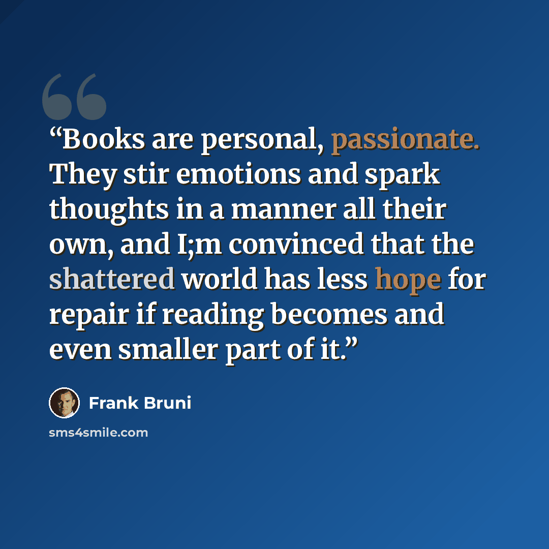 “Books are personal, passionate. They stir emotions and spark thoughts in a manner all their own, and I;m convinced that the shattered world has less hope for repair if reading becomes and even smaller part of it.” quote by Frank Bruni