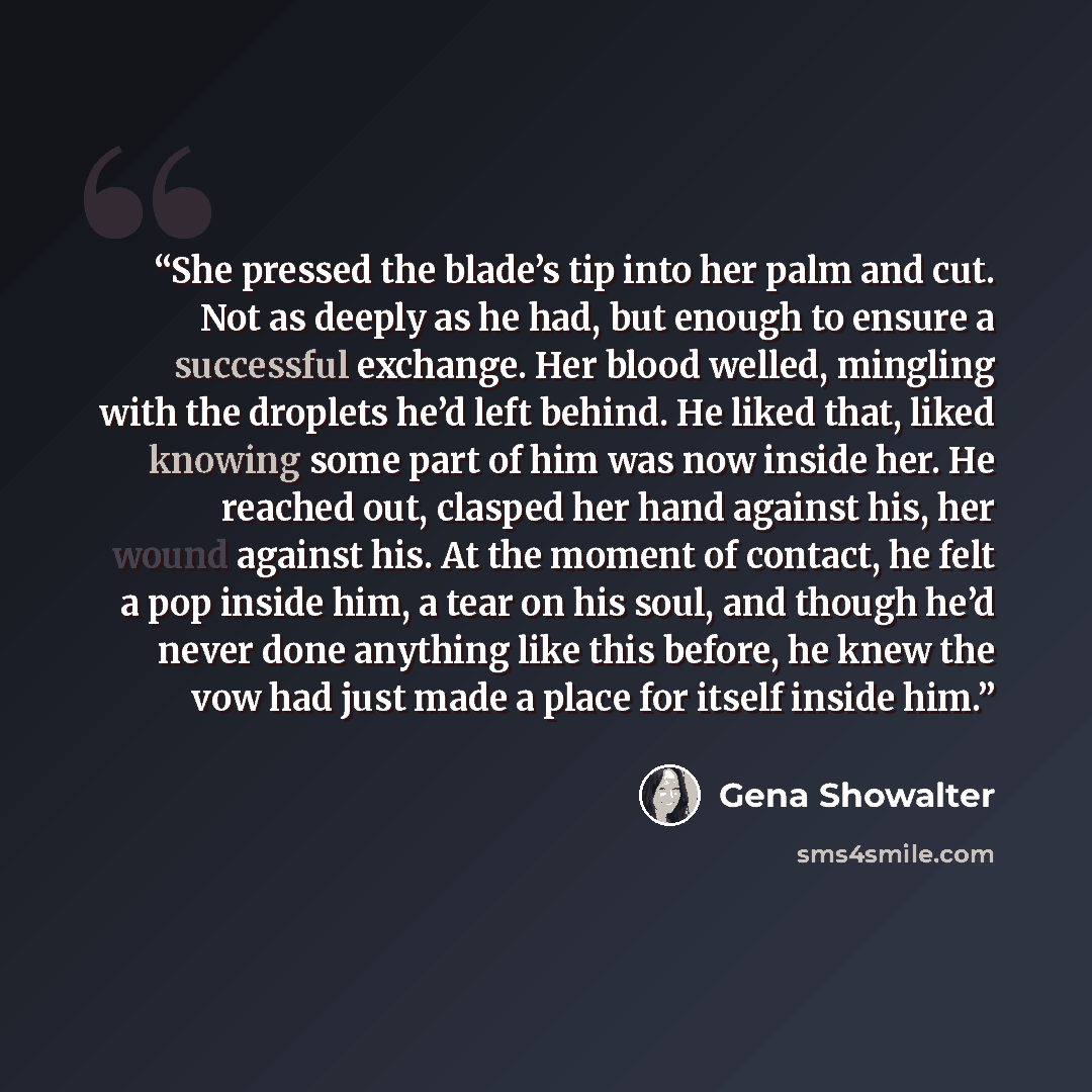 “She pressed the blade’s tip into her palm and cut. Not as deeply as he had, but enough to ensure a successful exchange. Her blood welled, mingling with the droplets he’d left behind. He liked that, liked knowing some part of him was now inside her. He reached out, clasped her hand against his, her…” quote by Gena Showalter