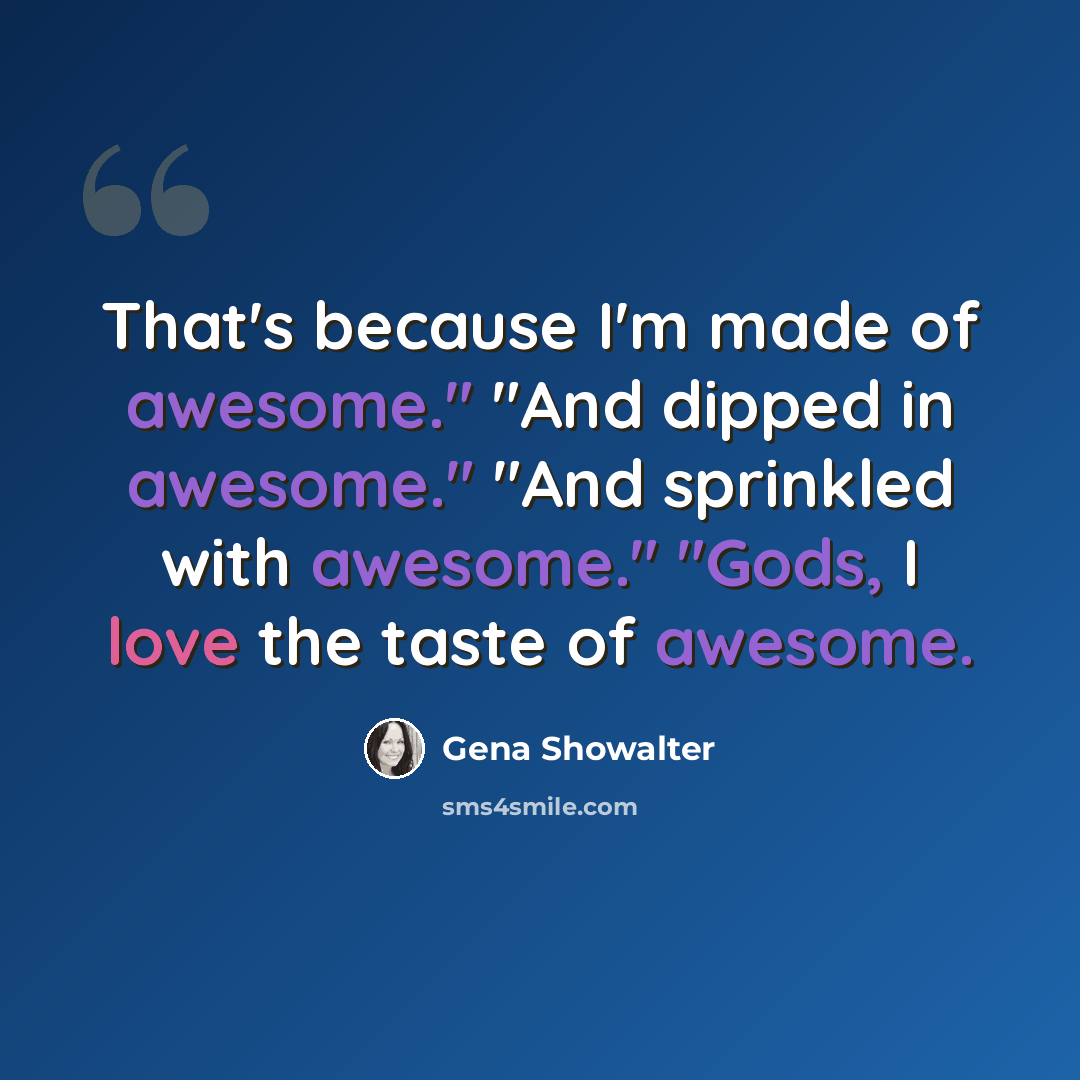 “That's because I'm made of awesome." "And dipped in awesome." "And sprinkled with awesome." "Gods, I love the taste of awesome.” quote by Gena Showalter