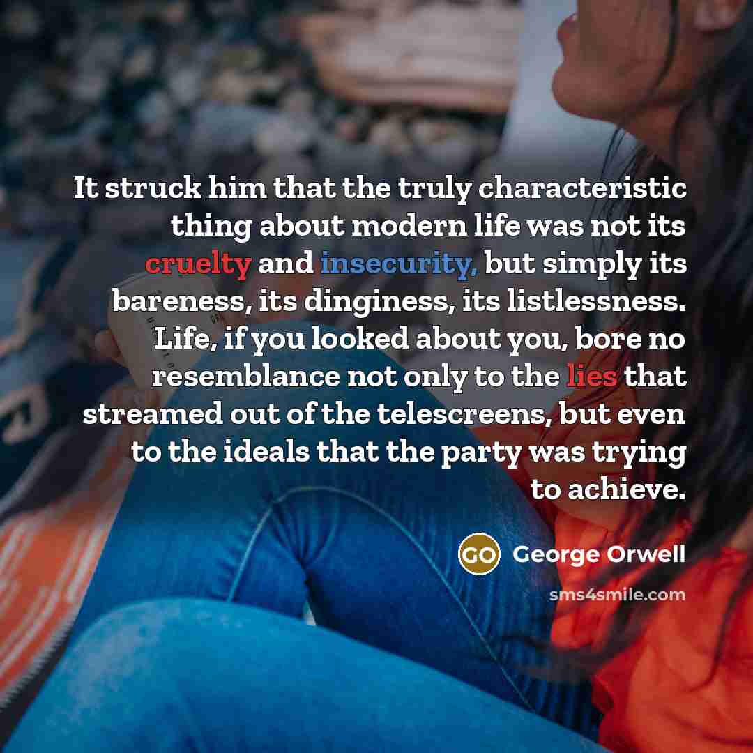 “It struck him that the truly characteristic thing about modern life was not its cruelty and insecurity, but simply its bareness, its dinginess, its listlessness. Life, if you looked about you, bore no resemblance not only to the lies that streamed out of the telescreens, but even to the ideals…” quote by George Orwell