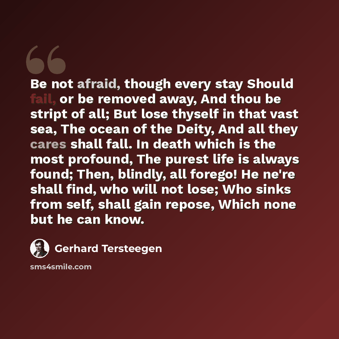 “Be not afraid, though every stay Should fail, or be removed away, And thou be stript of all; But lose thyself in that vast sea, The ocean of the Deity, And all they cares shall fall. In death which is the most profound, The purest life is always found; Then, blindly, all forego! He ne're shall…” quote by Gerhard Tersteegen