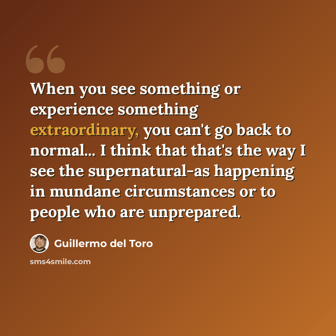 “When you see something or experience something extraordinary, you can't go back to normal... I think that that's the way I see the supernatural-as happening in mundane circumstances or to people who are unprepared.” quote by Guillermo del Toro