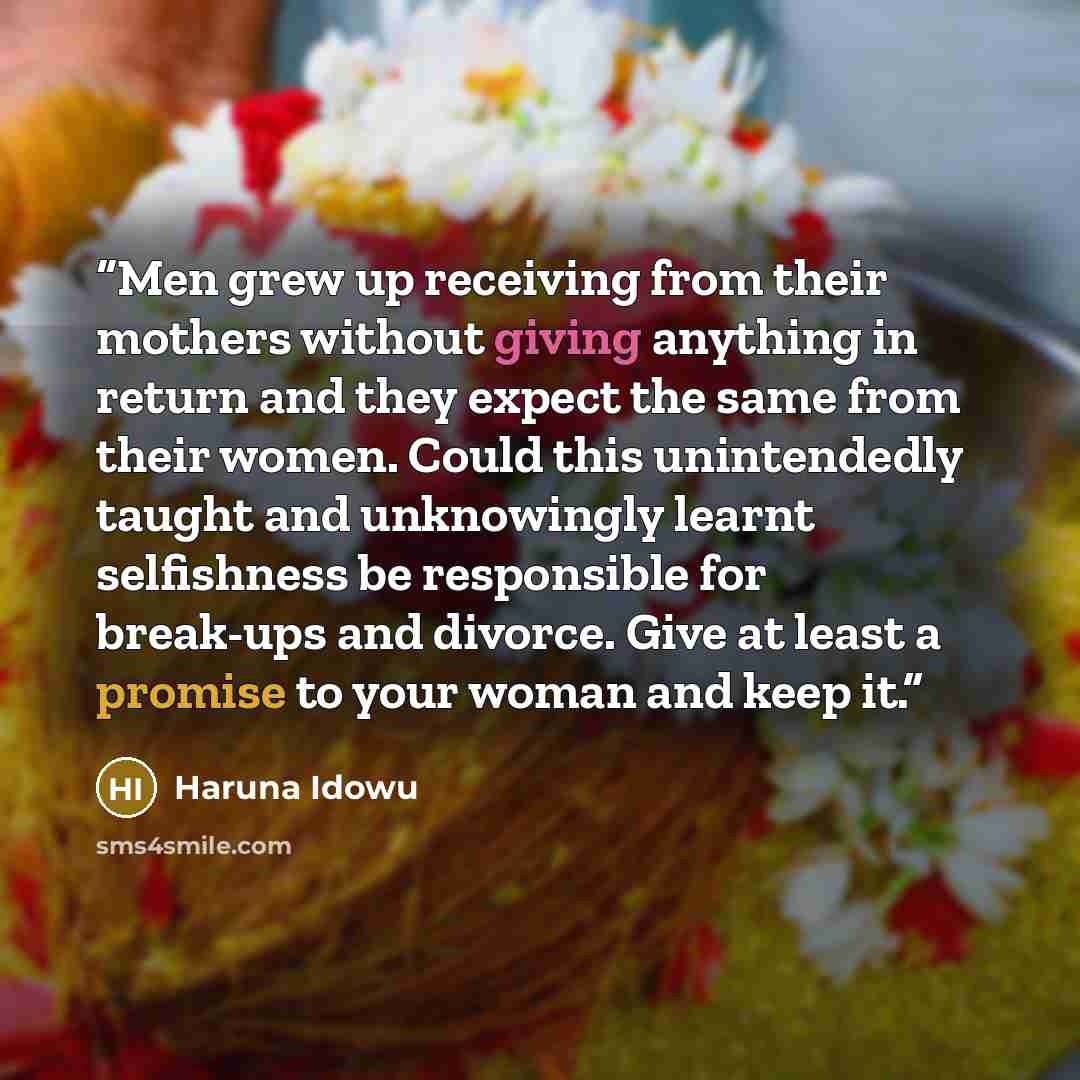 “Men grew up receiving from their mothers without giving anything in return and they expect the same from their women. Could this unintendedly taught and unknowingly learnt selfishness be responsible for break-ups and divorce. Give at least a promise to your woman and keep it.” quote by Haruna Idowu