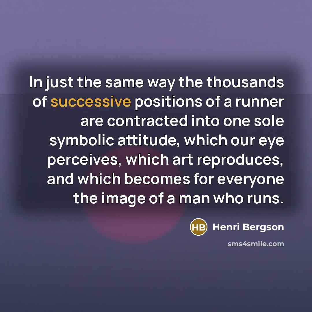 “In just the same way the thousands of successive positions of a runner are contracted into one sole symbolic attitude, which our eye perceives, which art reproduces, and which becomes for everyone the image of a man who runs.” quote by Henri Bergson