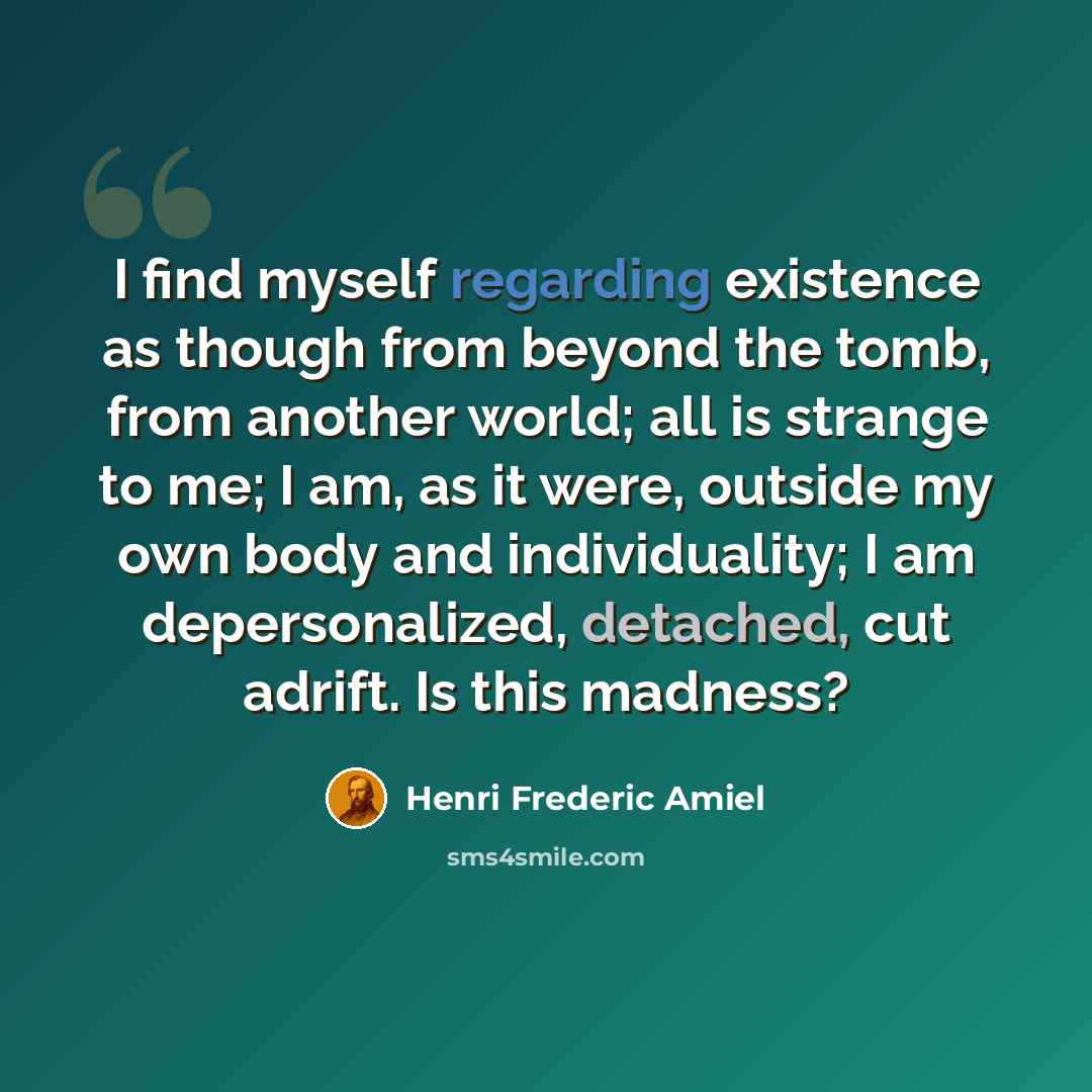 “I find myself regarding existence as though from beyond the tomb, from another world; all is strange to me; I am, as it were, outside my own body and individuality; I am depersonalized, detached, cut adrift. Is this madness?” quote by Henri Frederic Amiel
