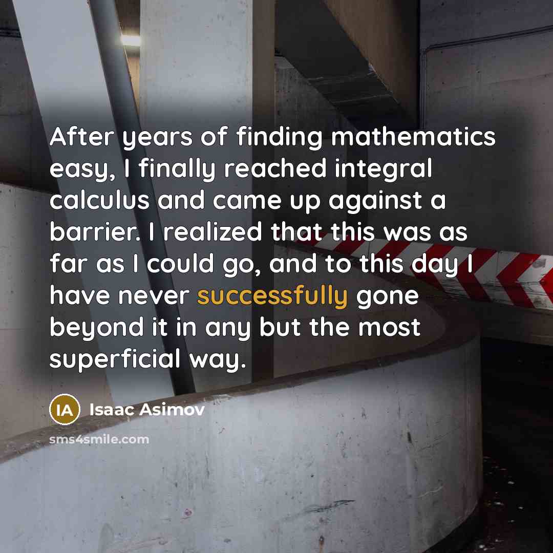 “After years of finding mathematics easy, I finally reached integral calculus and came up against a barrier. I realized that this was as far as I could go, and to this day I have never successfully gone beyond it in any but the most superficial way.” quote by Isaac Asimov