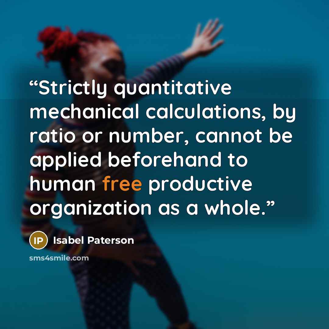 “Strictly quantitative mechanical calculations, by ratio or number, cannot be applied beforehand to human free productive organization as a whole.” quote by Isabel Paterson