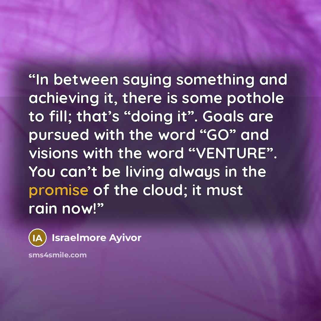 “In between saying something and achieving it, there is some pothole to fill; that’s “doing it”. Goals are pursued with the word “GO” and visions with the word “VENTURE”. You can’t be living always in the promise of the cloud; it must rain now!” quote by Israelmore Ayivor