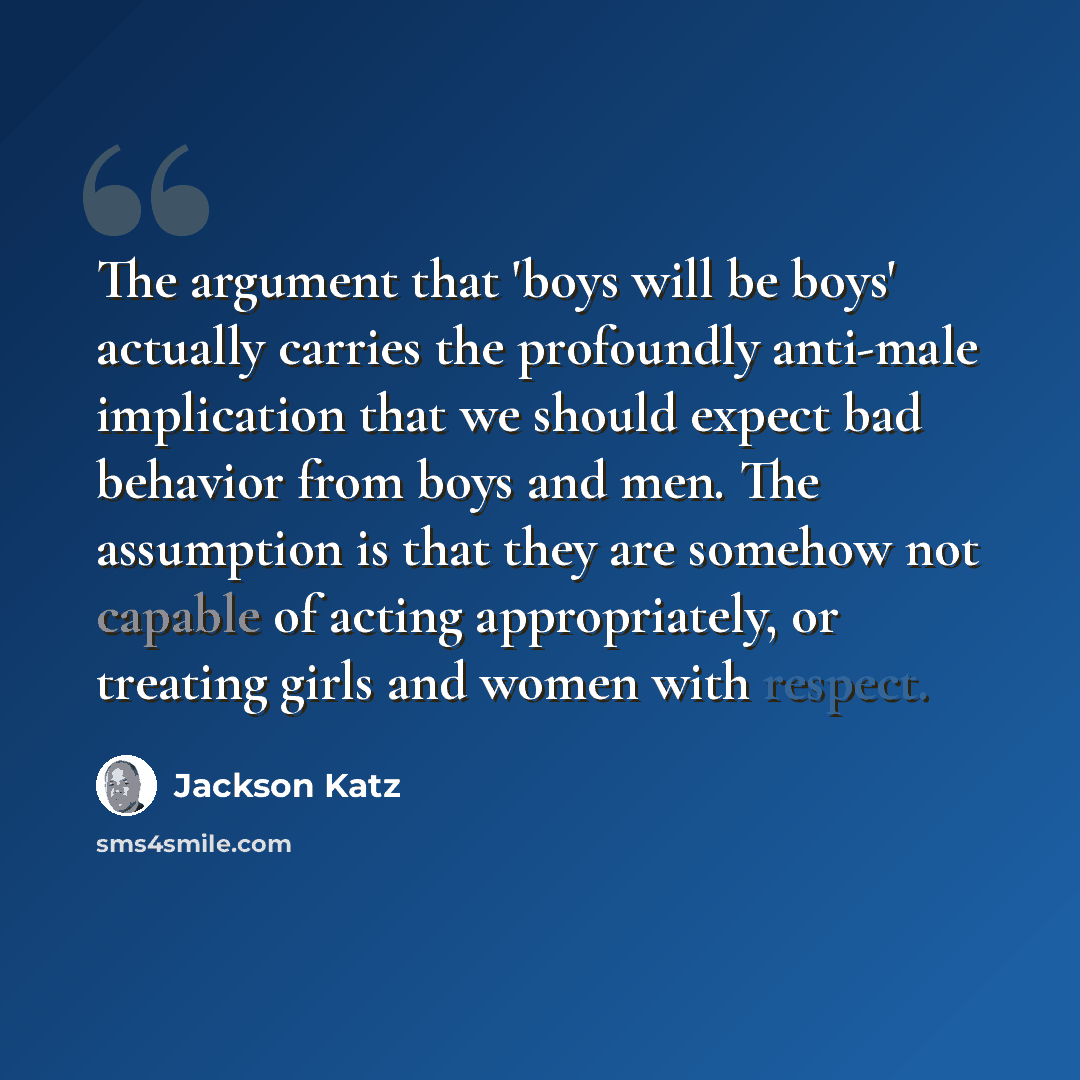 “The argument that 'boys will be boys' actually carries the profoundly anti-male implication that we should expect bad behavior from boys and men. The assumption is that they are somehow not capable of acting appropriately, or treating girls and women with respect.” quote by Jackson Katz