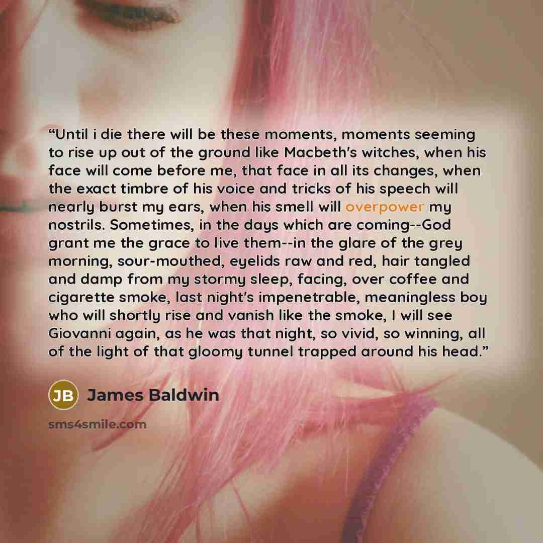“Until i die there will be these moments, moments seeming to rise up out of the ground like Macbeth's witches, when his face will come before me, that face in all its changes, when the exact timbre of his voice and tricks of his speech will nearly burst my ears, when his smell will overpower my…” quote by James Baldwin