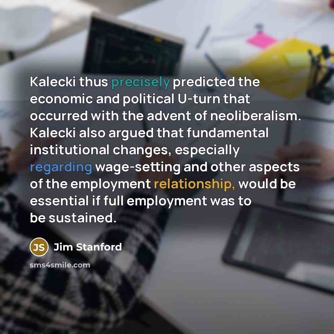 “Kalecki thus precisely predicted the economic and political U-turn that occurred with the advent of neoliberalism. Kalecki also argued that fundamental institutional changes, especially regarding wage-setting and other aspects of the employment relationship, would be essential if full employment…” quote by Jim Stanford