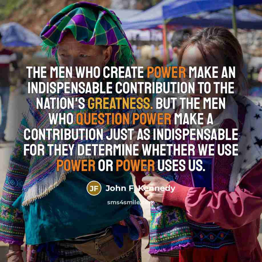 “The men who create power make an indispensable contribution to the nation's greatness. But the men who question power make a contribution just as indispensable for they determine whether we use power or power uses us.” quote by John F. Kennedy