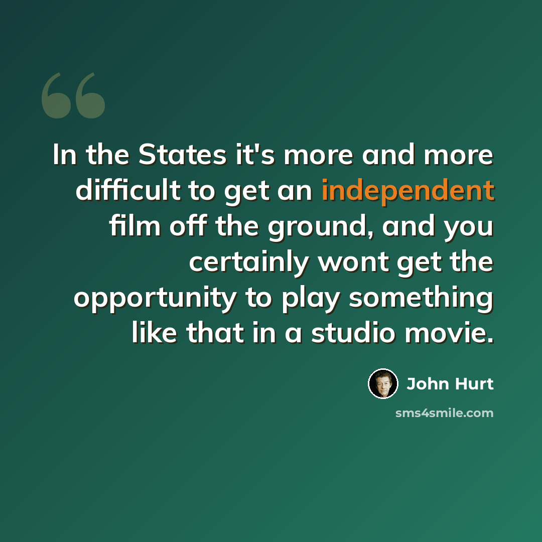 “In the States it's more and more difficult to get an independent film off the ground, and you certainly wont get the opportunity to play something like that in a studio movie.” quote by John Hurt
