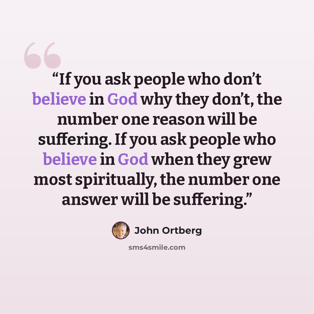 “If you ask people who don’t believe in God why they don’t, the number one reason will be suffering. If you ask people who believe in God when they grew most spiritually, the number one answer will be suffering.” quote by John Ortberg