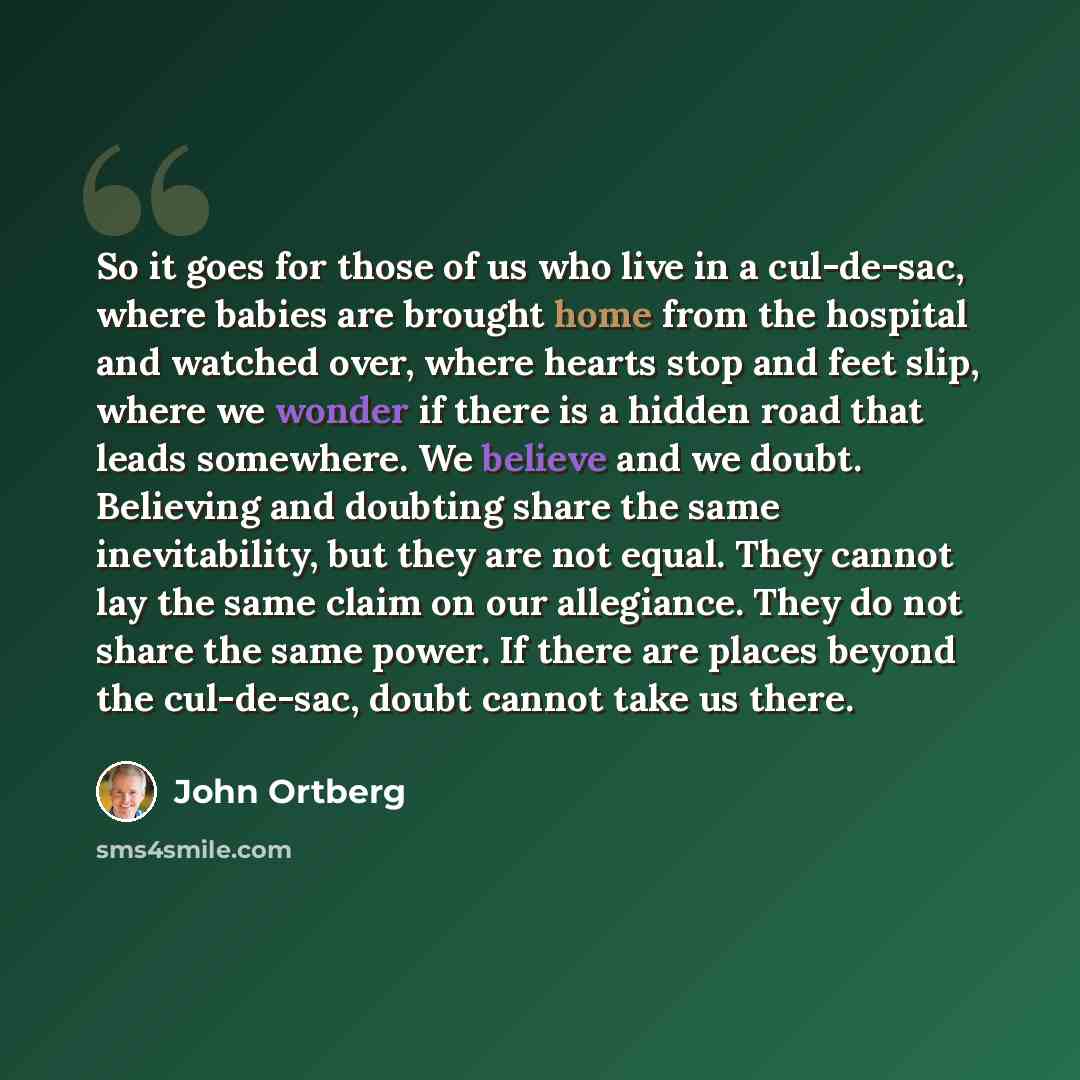 “So it goes for those of us who live in a cul-de-sac, where babies are brought home from the hospital and watched over, where hearts stop and feet slip, where we wonder if there is a hidden road that leads somewhere. We believe and we doubt. Believing and doubting share the same inevitability, but…” quote by John Ortberg