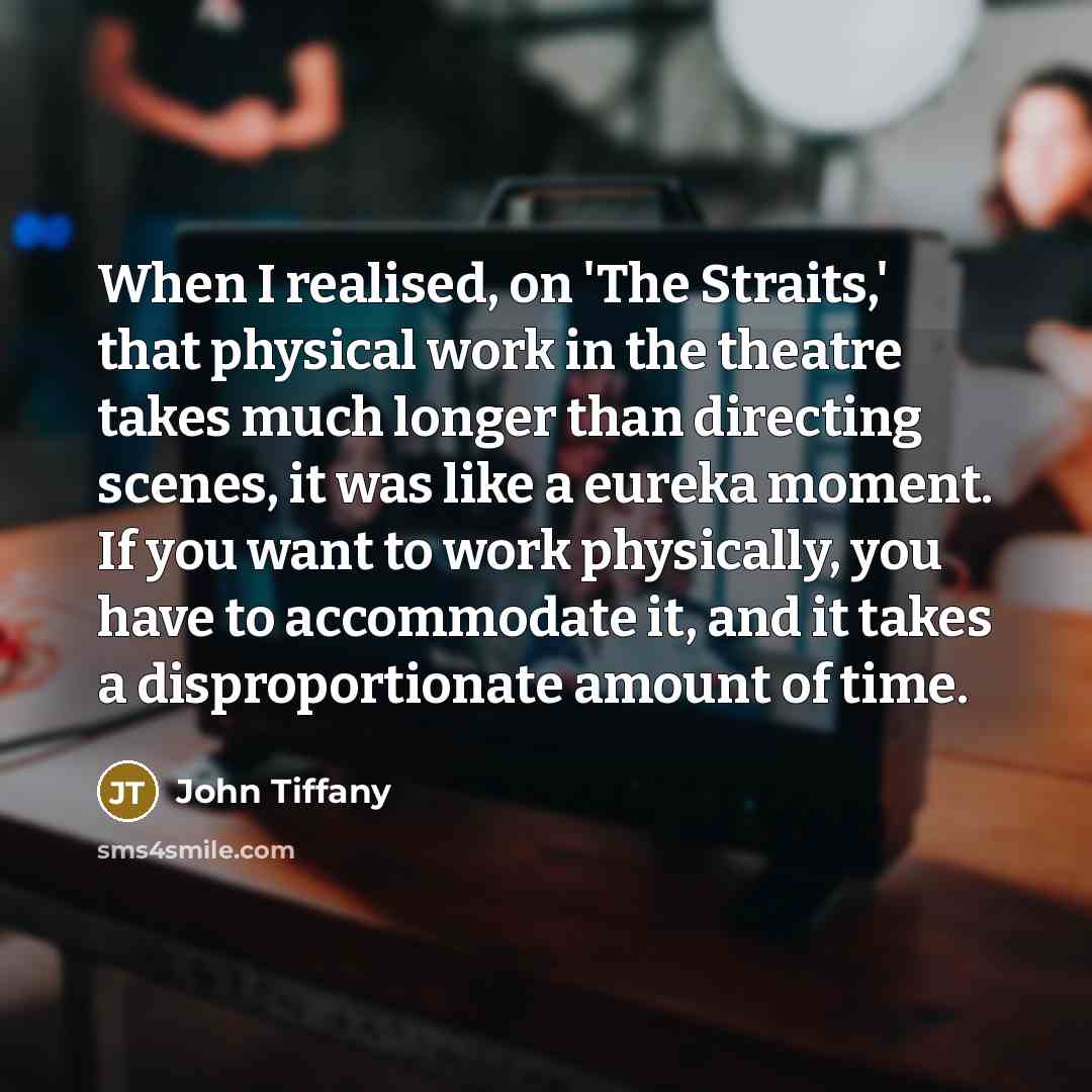 “When I realised, on 'The Straits,' that physical work in the theatre takes much longer than directing scenes, it was like a eureka moment. If you want to work physically, you have to accommodate it, and it takes a disproportionate amount of time.” quote by John Tiffany