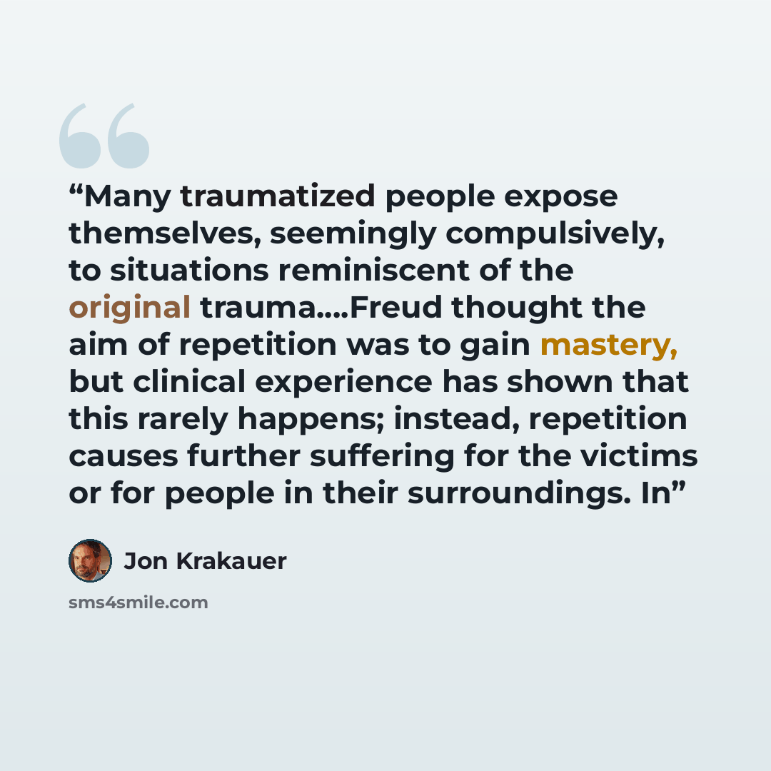 “Many traumatized people expose themselves, seemingly compulsively, to situations reminiscent of the original trauma….Freud thought the aim of repetition was to gain mastery, but clinical experience has shown that this rarely happens; instead, repetition causes further suffering for the victims or…” quote by Jon Krakauer