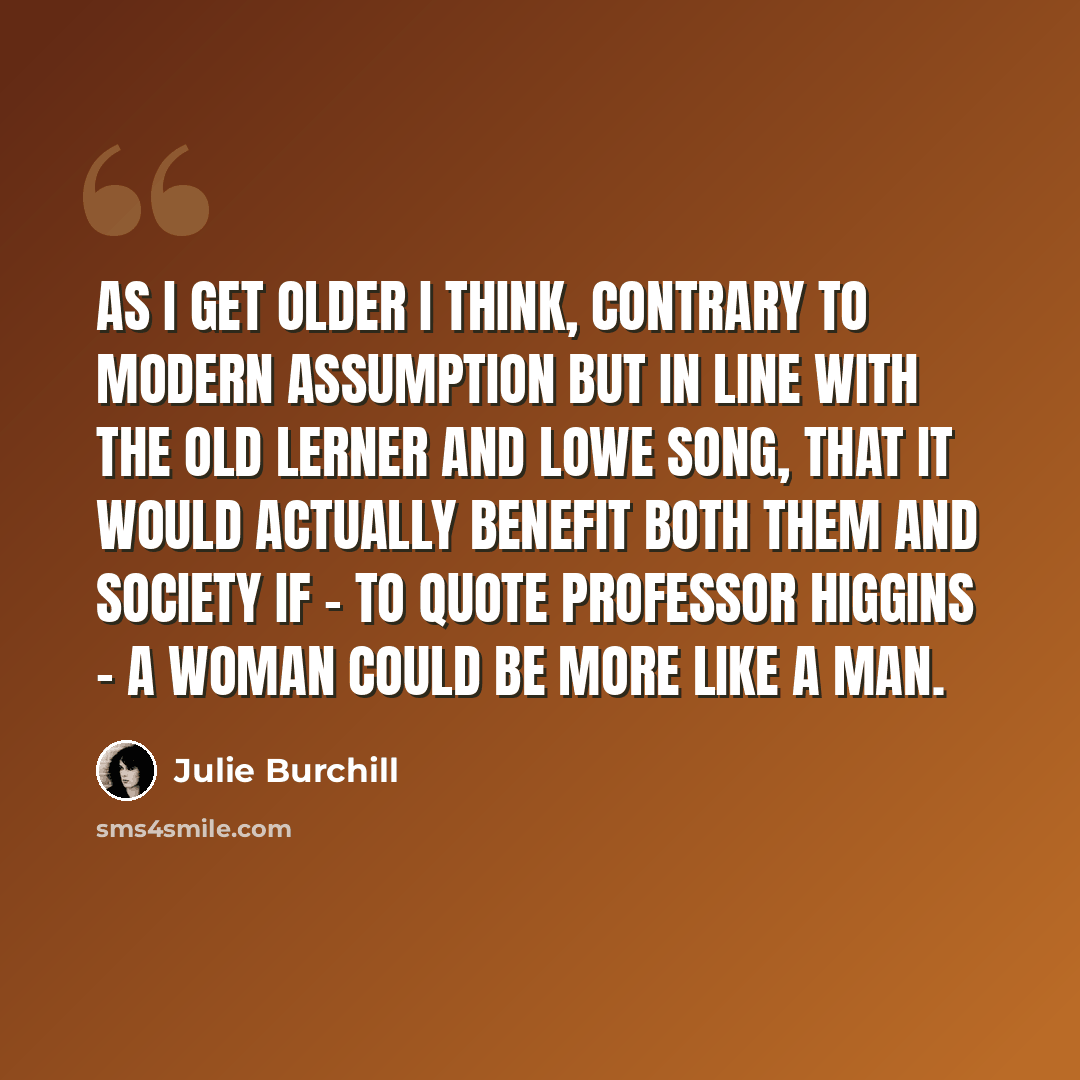 “As I get older I think, contrary to modern assumption but in line with the old Lerner and Lowe song, that it would actually benefit both them and society if - to quote Professor Higgins - a woman could be more like a man.” quote by Julie Burchill