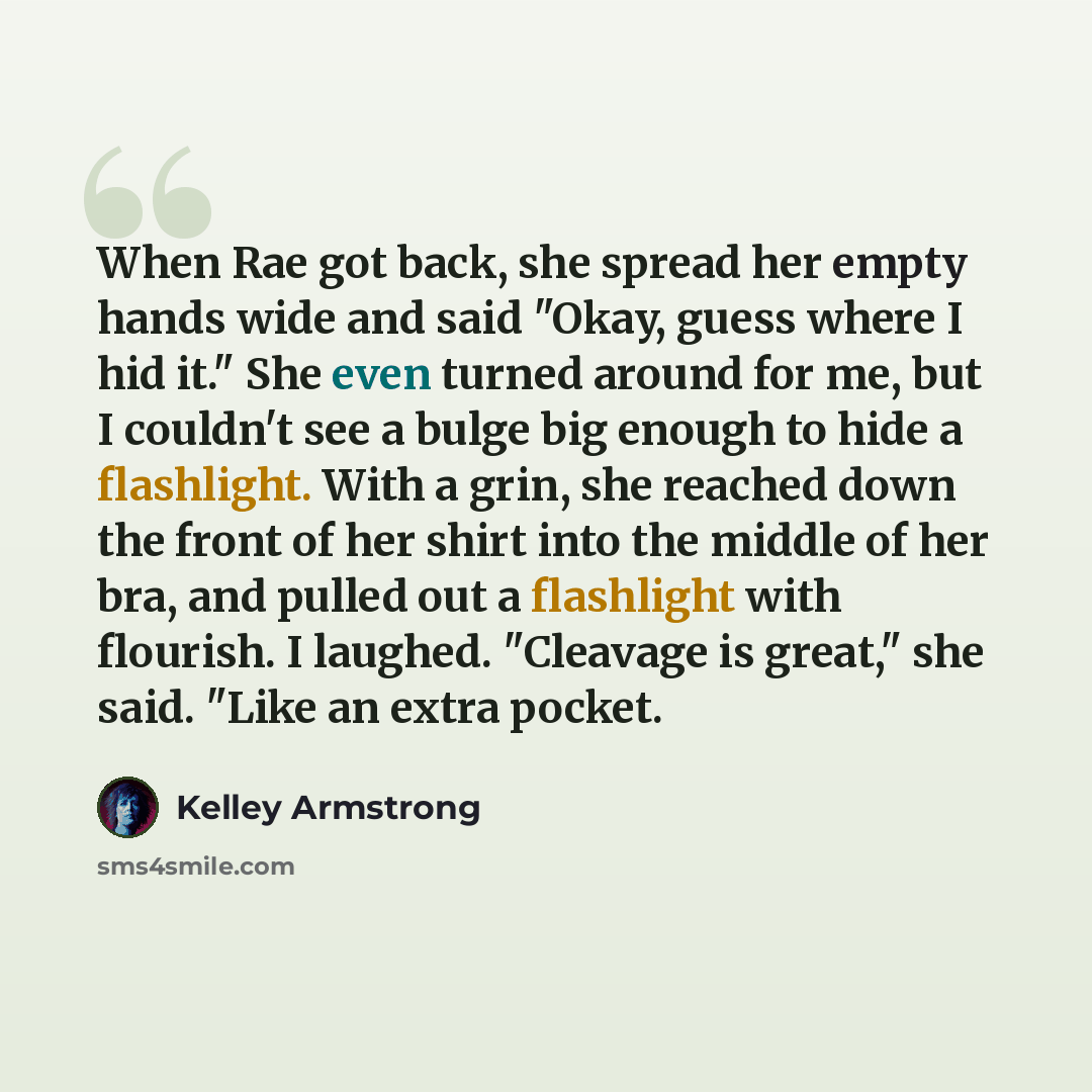 “When Rae got back, she spread her empty hands wide and said "Okay, guess where I hid it." She even turned around for me, but I couldn't see a bulge big enough to hide a flashlight. With a grin, she reached down the front of her shirt into the middle of her bra, and pulled out a flashlight with…” quote by Kelley Armstrong