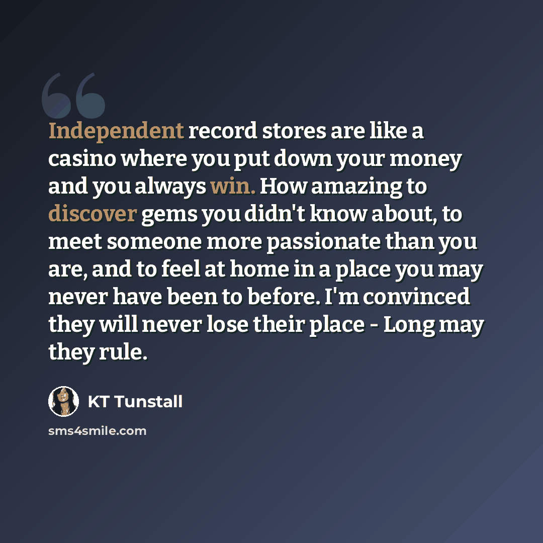 “Independent record stores are like a casino where you put down your money and you always win. How amazing to discover gems you didn't know about, to meet someone more passionate than you are, and to feel at home in a place you may never have been to before. I'm convinced they will never lose their…” quote by KT Tunstall