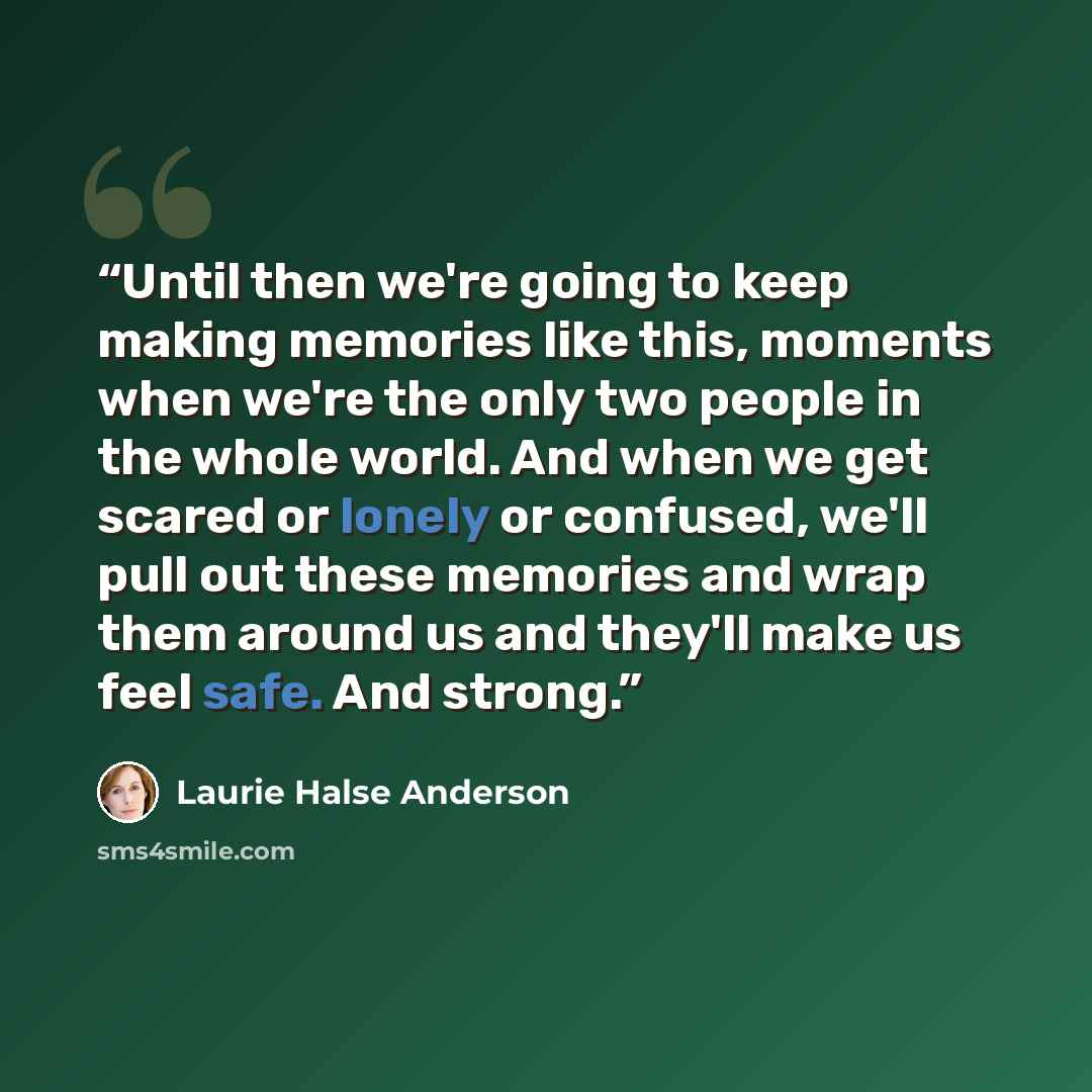 “Until then we're going to keep making memories like this, moments when we're the only two people in the whole world. And when we get scared or lonely or confused, we'll pull out these memories and wrap them around us and they'll make us feel safe. And strong.” quote by Laurie Halse Anderson