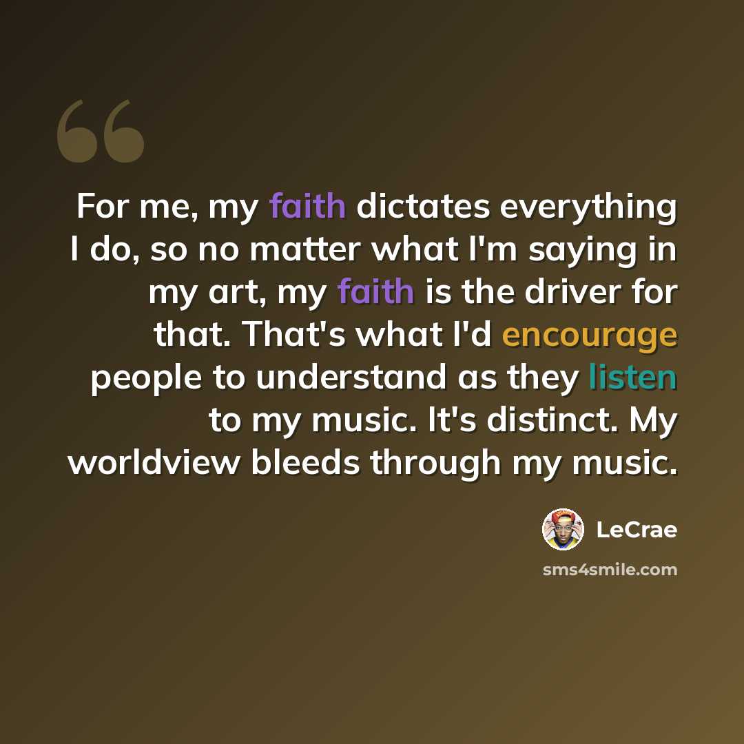 “For me, my faith dictates everything I do, so no matter what I'm saying in my art, my faith is the driver for that. That's what I'd encourage people to understand as they listen to my music. It's distinct. My worldview bleeds through my music.” quote by LeCrae