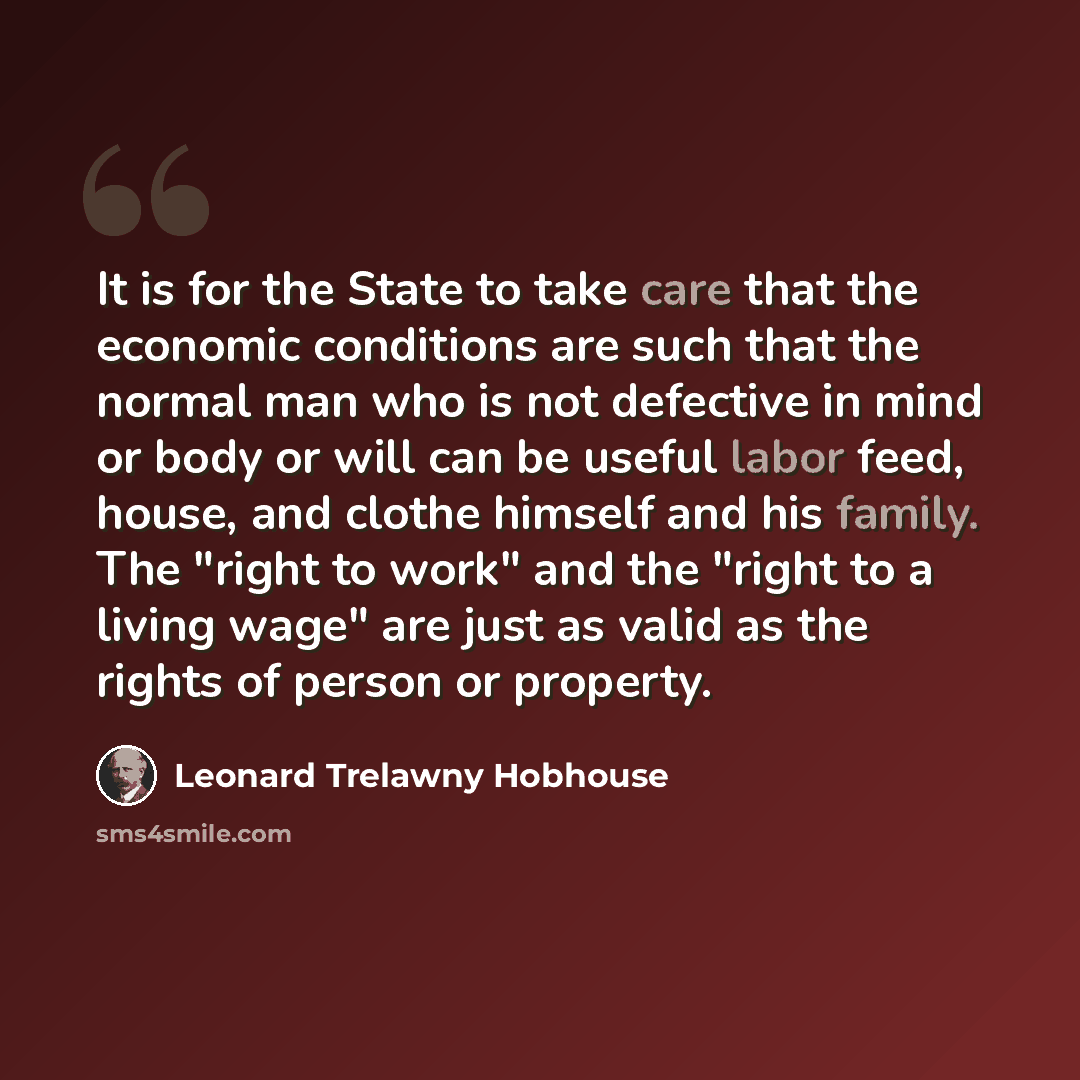 “It is for the State to take care that the economic conditions are such that the normal man who is not defective in mind or body or will can be useful labor feed, house, and clothe himself and his family. The "right to work" and the "right to a living wage" are just as valid as the rights of person…” quote by Leonard Trelawny Hobhouse