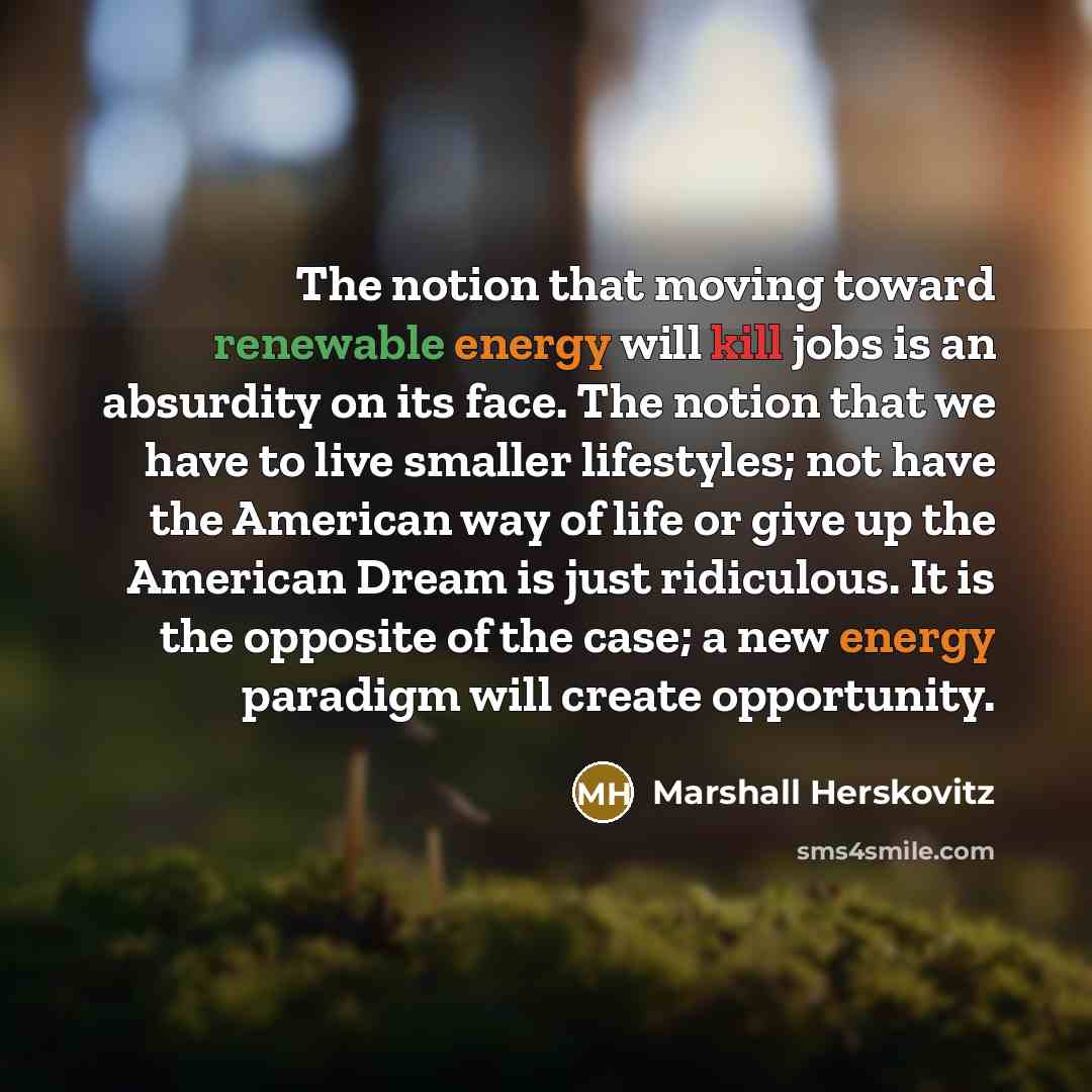 “The notion that moving toward renewable energy will kill jobs is an absurdity on its face. The notion that we have to live smaller lifestyles; not have the American way of life or give up the American Dream is just ridiculous. It is the opposite of the case; a new energy paradigm will create…” quote by Marshall Herskovitz