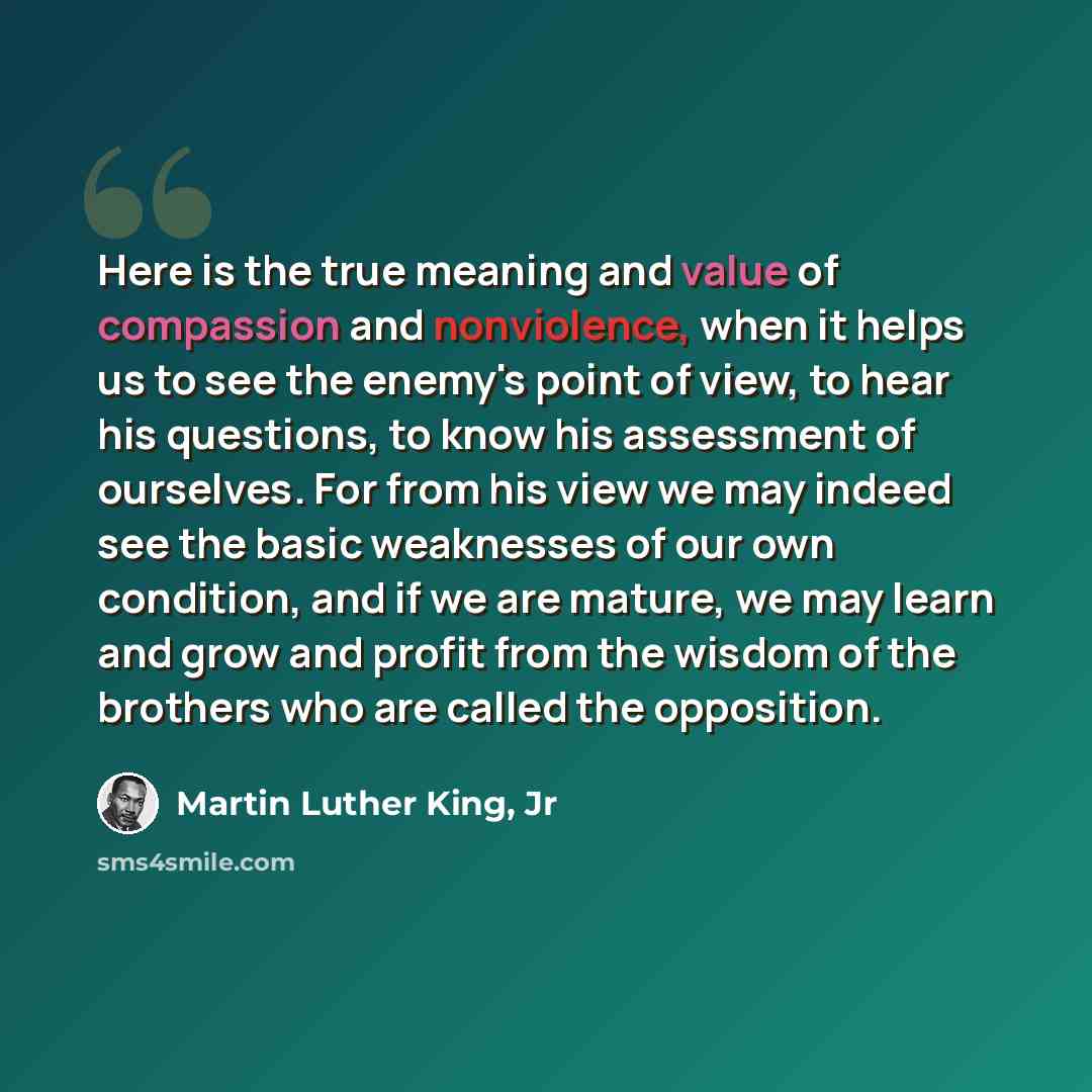 “Here is the true meaning and value of compassion and nonviolence, when it helps us to see the enemy's point of view, to hear his questions, to know his assessment of ourselves. For from his view we may indeed see the basic weaknesses of our own condition, and if we are mature, we may learn and…” quote by Martin Luther King, Jr