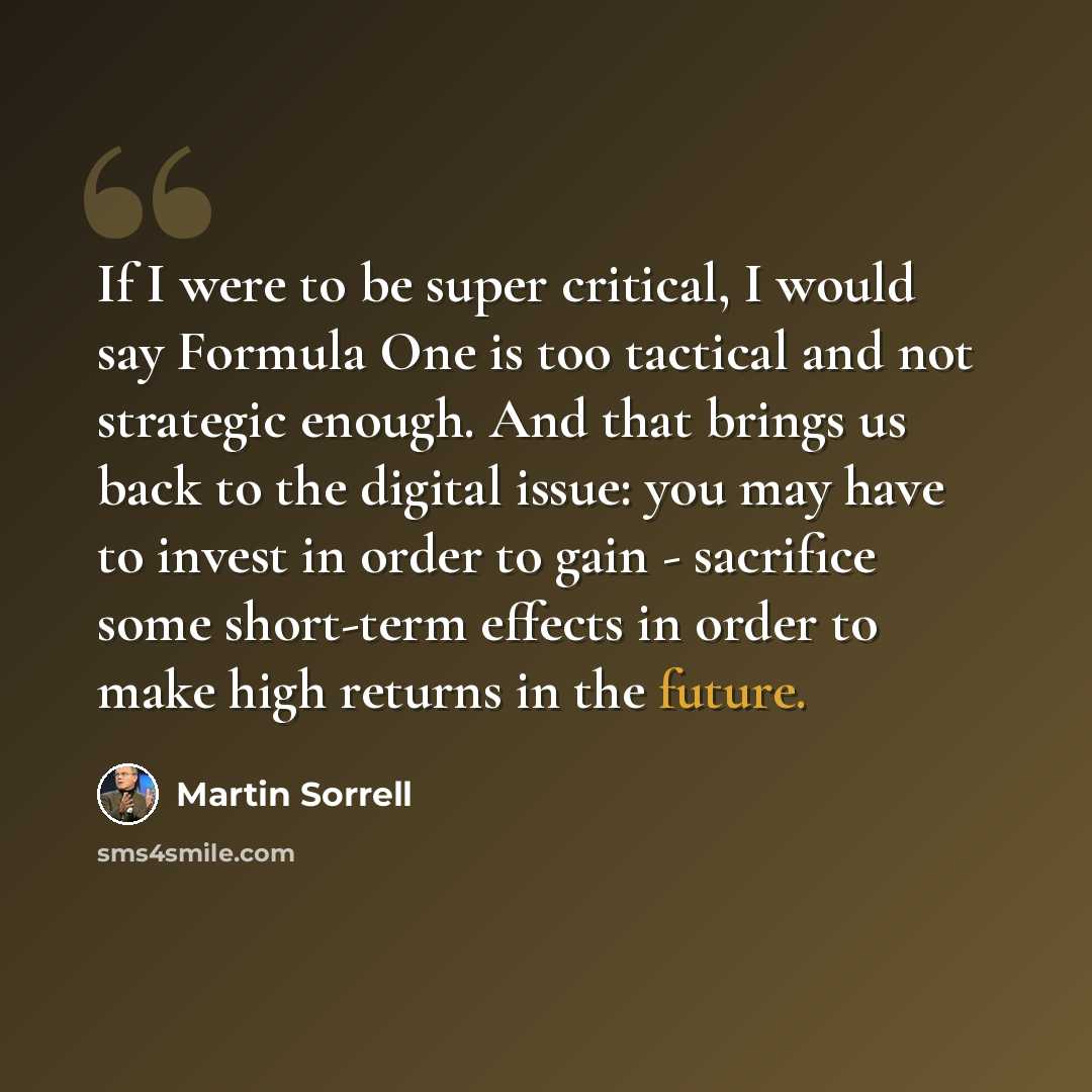 “If I were to be super critical, I would say Formula One is too tactical and not strategic enough. And that brings us back to the digital issue: you may have to invest in order to gain - sacrifice some short-term effects in order to make high returns in the future.” quote by Martin Sorrell