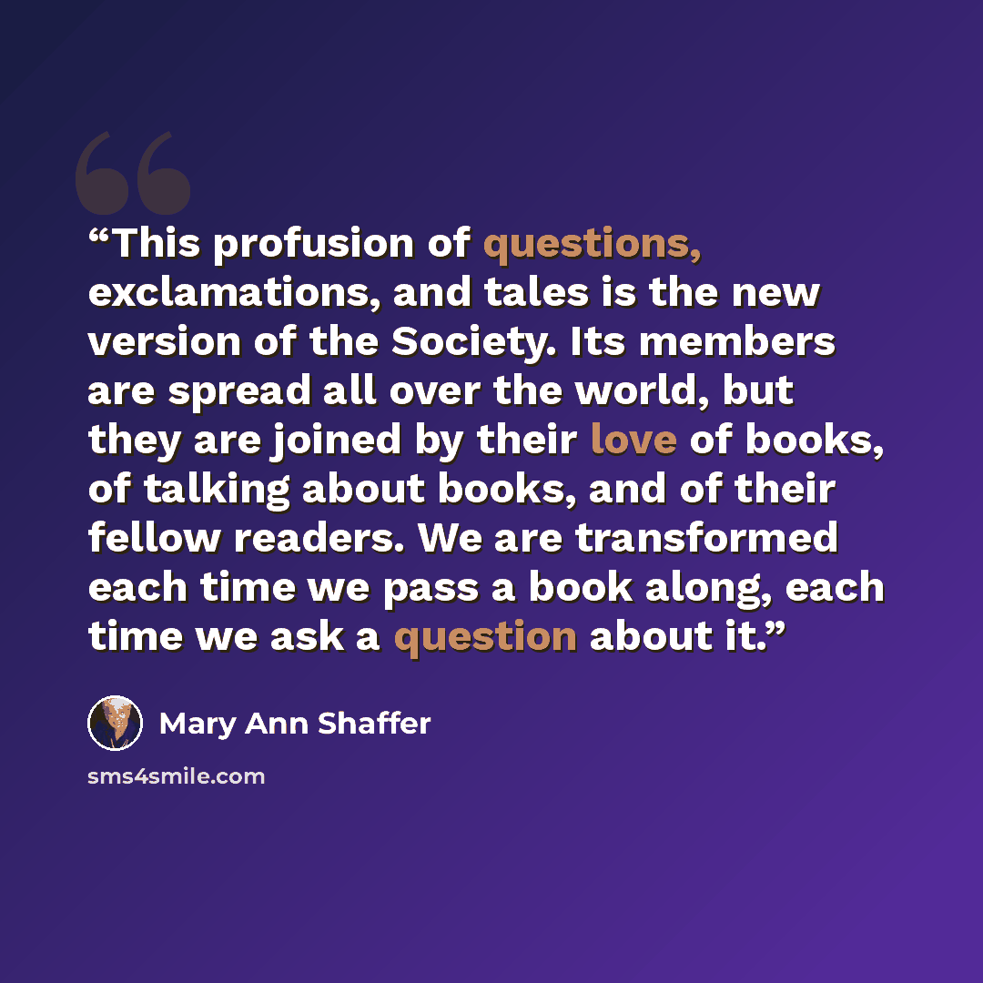 “This profusion of questions, exclamations, and tales is the new version of the Society. Its members are spread all over the world, but they are joined by their love of books, of talking about books, and of their fellow readers. We are transformed each time we pass a book along, each time we ask a…” quote by Mary Ann Shaffer
