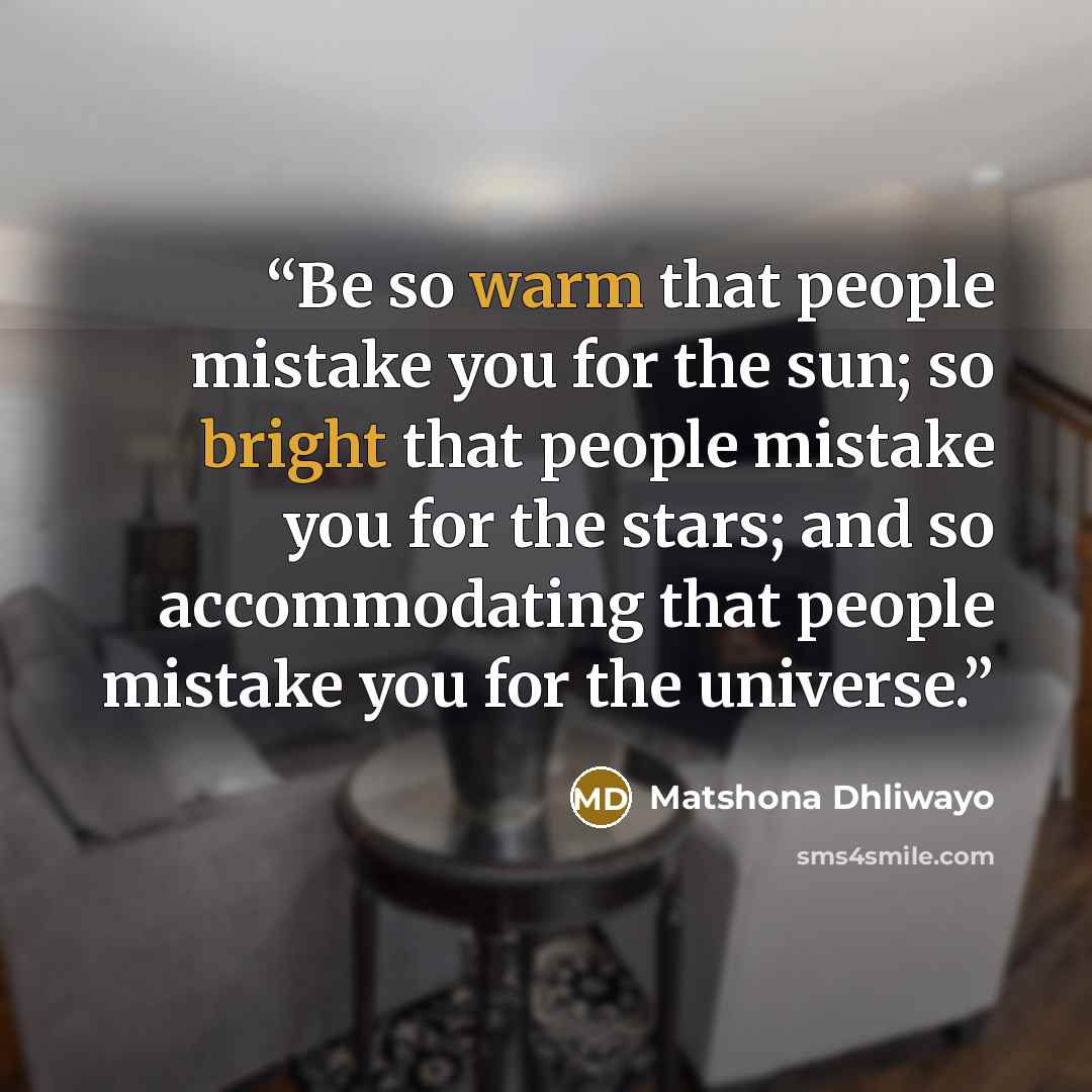 “Be so warm that people mistake you for the sun; so bright that people mistake you for the stars; and so accommodating that people mistake you for the universe.” quote by Matshona Dhliwayo