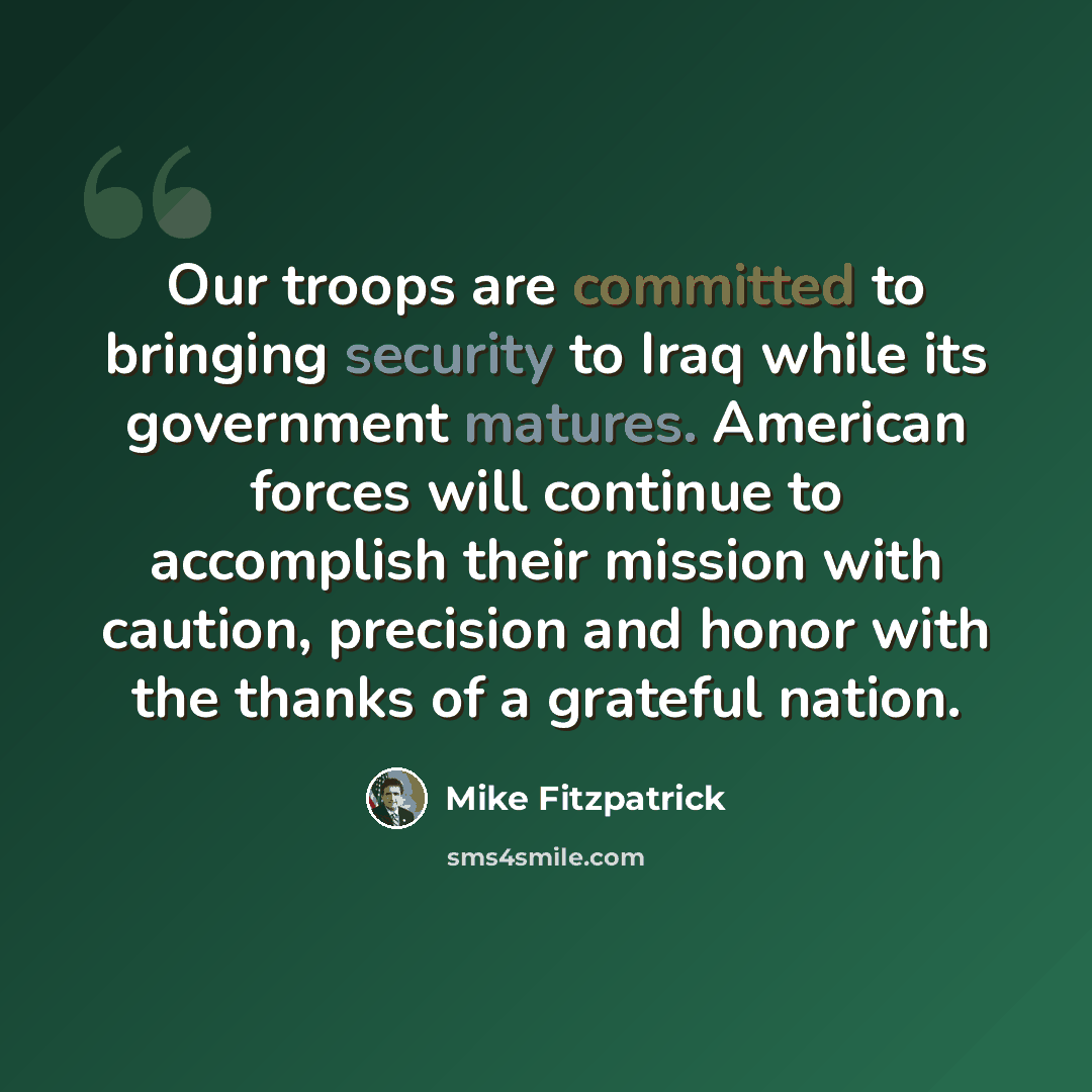 “Our troops are committed to bringing security to Iraq while its government matures. American forces will continue to accomplish their mission with caution, precision and honor with the thanks of a grateful nation.” quote by Mike Fitzpatrick