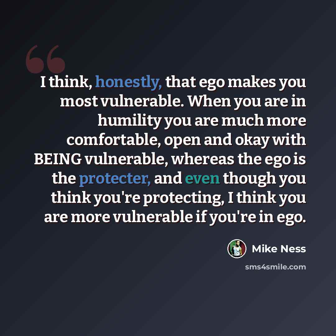 “I think, honestly, that ego makes you most vulnerable. When you are in humility you are much more comfortable, open and okay with BEING vulnerable, whereas the ego is the protecter, and even though you think you're protecting, I think you are more vulnerable if you're in ego.” quote by Mike Ness