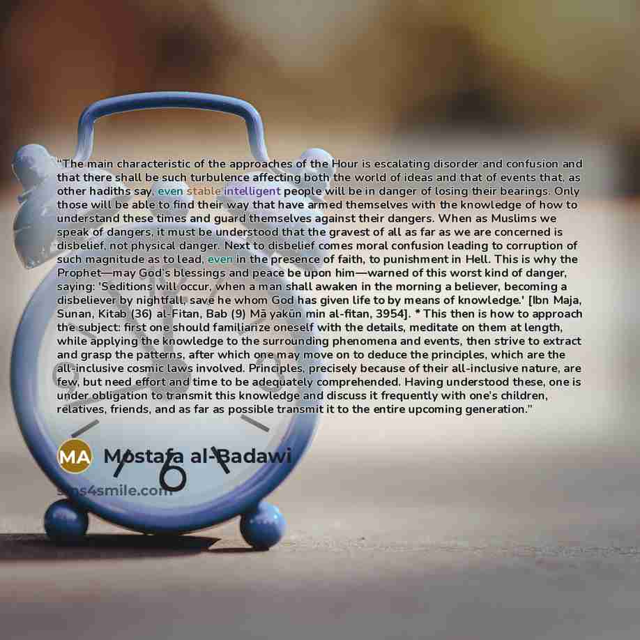 “The main characteristic of the approaches of the Hour is escalating disorder and confusion and that there shall be such turbulence affecting both the world of ideas and that of events that, as other hadiths say, even stable intelligent people will be in danger of losing their bearings. Only those…” quote by Mostafa al-Badawi