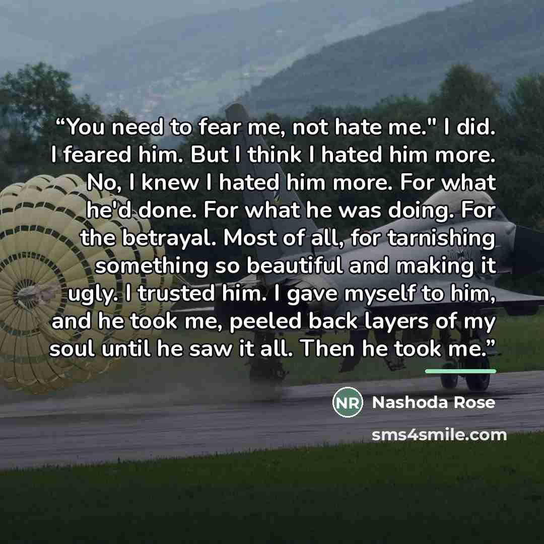 “You need to fear me, not hate me." I did. I feared him. But I think I hated him more. No, I knew I hated him more. For what he'd done. For what he was doing. For the betrayal. Most of all, for tarnishing something so beautiful and making it ugly. I trusted him. I gave myself to him, and he took…” quote by Nashoda Rose