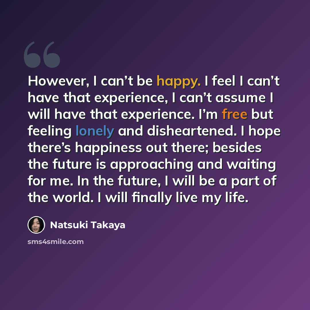 “However, I can’t be happy. I feel I can’t have that experience, I can’t assume I will have that experience. I’m free but feeling lonely and disheartened. I hope there’s happiness out there; besides the future is approaching and waiting for me. In the future, I will be a part of the world. I will…” quote by Natsuki Takaya