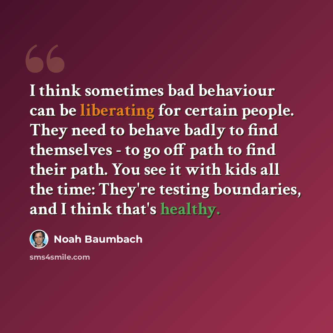 “I think sometimes bad behaviour can be liberating for certain people. They need to behave badly to find themselves - to go off path to find their path. You see it with kids all the time: They're testing boundaries, and I think that's healthy.” quote by Noah Baumbach
