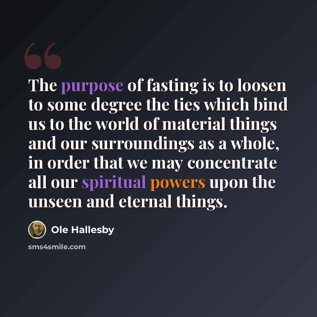 “The purpose of fasting is to loosen to some degree the ties which bind us to the world of material things and our surroundings as a whole, in order that we may concentrate all our spiritual powers upon the unseen and eternal things.” quote by Ole Hallesby