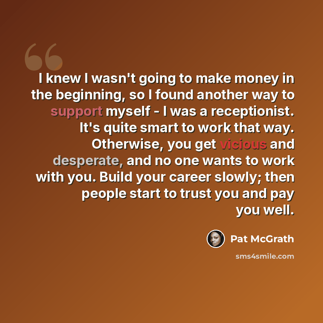 “I knew I wasn't going to make money in the beginning, so I found another way to support myself - I was a receptionist. It's quite smart to work that way. Otherwise, you get vicious and desperate, and no one wants to work with you. Build your career slowly; then people start to trust you and pay…” quote by Pat McGrath