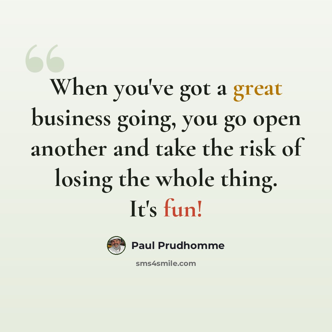“When you've got a great business going, you go open another and take the risk of losing the whole thing. It's fun!” quote by Paul Prudhomme