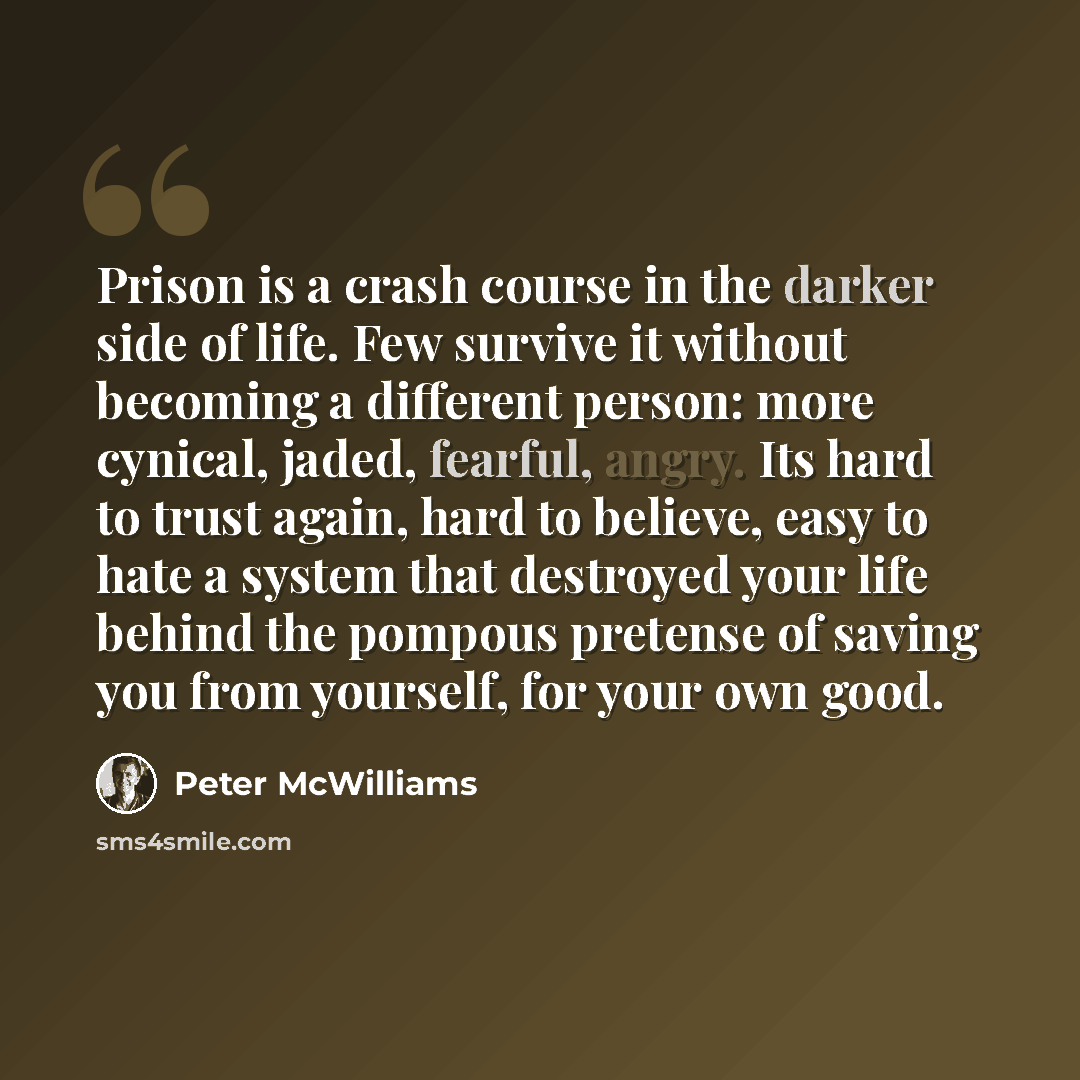 “Prison is a crash course in the darker side of life. Few survive it without becoming a different person: more cynical, jaded, fearful, angry. Its hard to trust again, hard to believe, easy to hate a system that destroyed your life behind the pompous pretense of saving you from yourself, for your…” quote by Peter McWilliams
