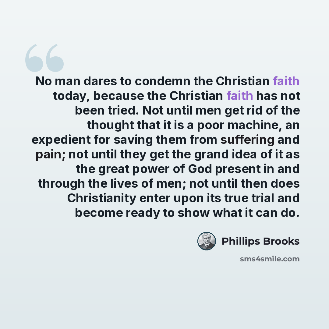 “No man dares to condemn the Christian faith today, because the Christian faith has not been tried. Not until men get rid of the thought that it is a poor machine, an expedient for saving them from suffering and pain; not until they get the grand idea of it as the great power of God present in and…” quote by Phillips Brooks