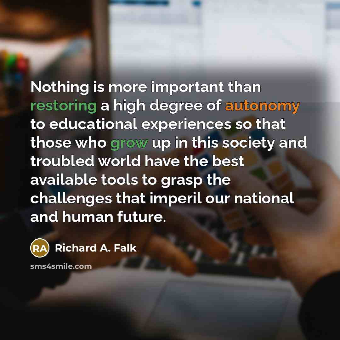 “Nothing is more important than restoring a high degree of autonomy to educational experiences so that those who grow up in this society and troubled world have the best available tools to grasp the challenges that imperil our national and human future.” quote by Richard A. Falk