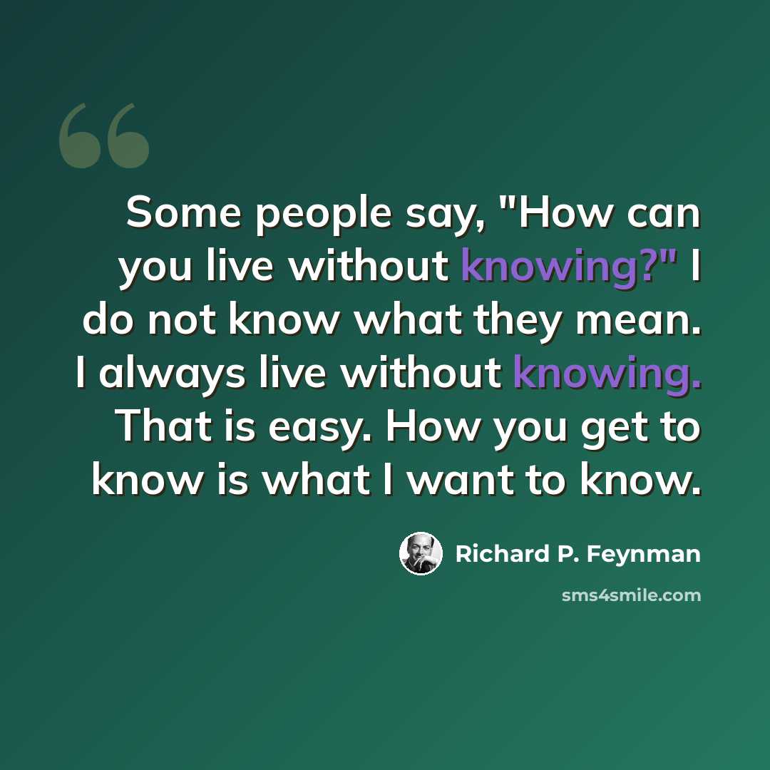 “Some people say, "How can you live without knowing?" I do not know what they mean. I always live without knowing. That is easy. How you get to know is what I want to know.” quote by Richard P. Feynman